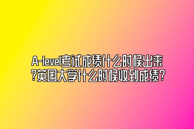 A-level考试成绩什么时候出来?英国大学什么时候收到成绩?