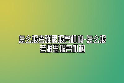 怎么报考雅思报名机构-怎么报考雅思报名机构