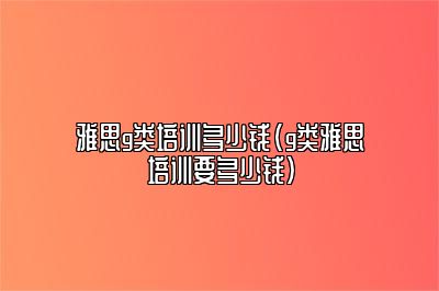 雅思g类培训多少钱(g类雅思培训要多少钱)