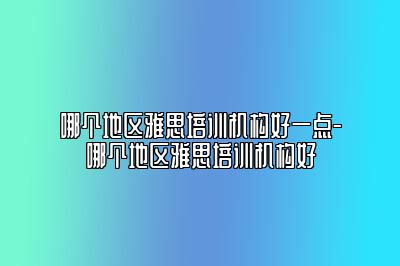 哪个地区雅思培训机构好一点-哪个地区雅思培训机构好
