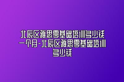 北辰区雅思零基础培训多少钱一个月-北辰区雅思零基础培训多少钱