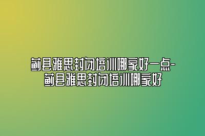 蓟县雅思封闭培训哪家好一点-蓟县雅思封闭培训哪家好