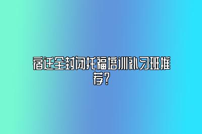 宿迁全封闭托福培训补习班推荐？