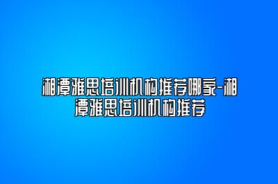 湘潭雅思培训机构推荐哪家-湘潭雅思培训机构推荐