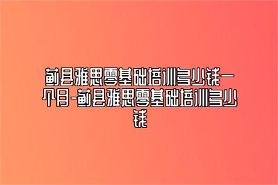 蓟县雅思零基础培训多少钱一个月-蓟县雅思零基础培训多少钱