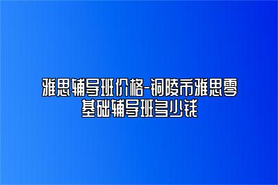 雅思辅导班价格-铜陵市雅思零基础辅导班多少钱