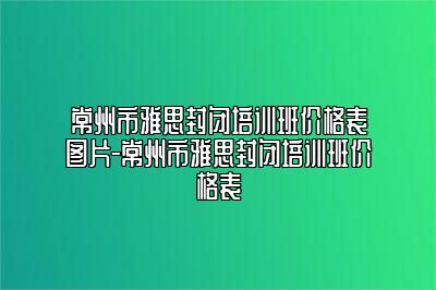 常州市雅思封闭培训班价格表图片-常州市雅思封闭培训班价格表