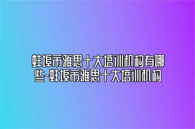 蚌埠市雅思十大培训机构有哪些-蚌埠市雅思十大培训机构