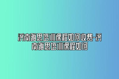 济南雅思培训课程如何收费-济南雅思培训课程如何