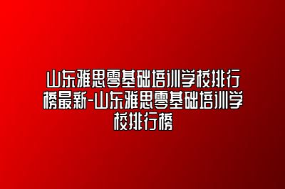 山东雅思零基础培训学校排行榜最新-山东雅思零基础培训学校排行榜