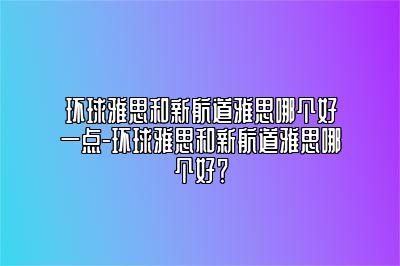 环球雅思和新航道雅思哪个好一点-环球雅思和新航道雅思哪个好？