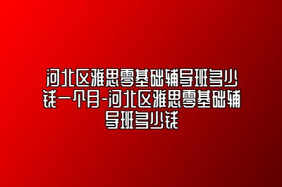 河北区雅思零基础辅导班多少钱一个月-河北区雅思零基础辅导班多少钱