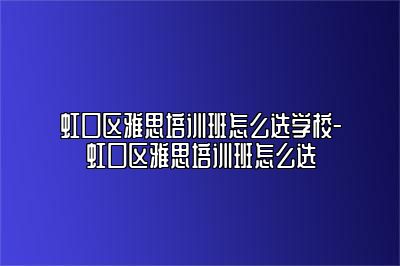 虹口区雅思培训班怎么选学校-虹口区雅思培训班怎么选