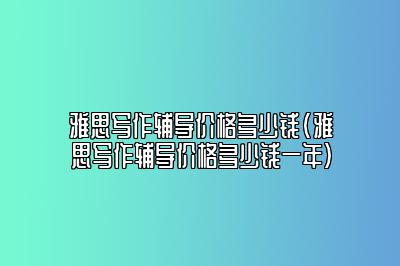 雅思写作辅导价格多少钱(雅思写作辅导价格多少钱一年)