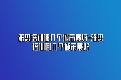 雅思培训哪几个城市最好-雅思培训哪几个城市最好