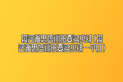 报名雅思培训班要多少钱(报名雅思培训班要多少钱一个月)