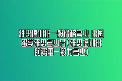 雅思培训班一般价格多少 出国留学雅思多少分(雅思培训班的费用一般为多少)