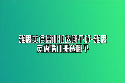 雅思英语培训班选哪个好-雅思英语培训班选哪个