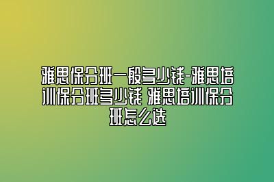 雅思保分班一般多少钱-雅思培训保分班多少钱 雅思培训保分班怎么选