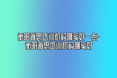衡阳雅思培训机构哪家好一点-衡阳雅思培训机构哪家好