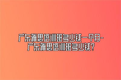广东雅思培训班多少钱一个月-广东雅思培训班多少钱？
