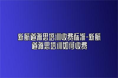 新航道雅思培训收费标准-新航道雅思培训如何收费