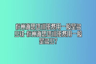 杭州雅思培训班费用一般是多少钱-杭州雅思培训班费用一般是多少？