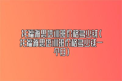 托福雅思培训班价格多少钱(托福雅思培训班价格多少钱一个月)