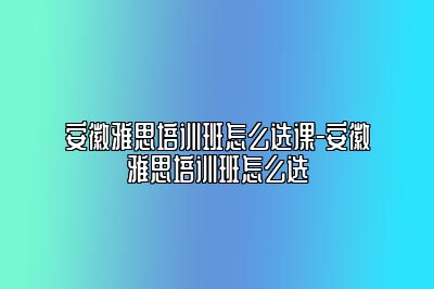 安徽雅思培训班怎么选课-安徽雅思培训班怎么选