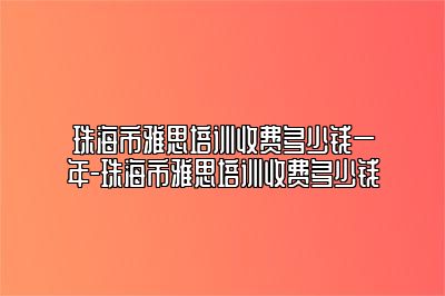 珠海市雅思培训收费多少钱一年-珠海市雅思培训收费多少钱