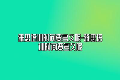 雅思培训时间要多久呢-雅思培训时间要多久呢