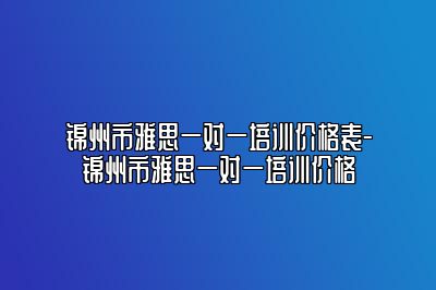 锦州市雅思一对一培训价格表-锦州市雅思一对一培训价格