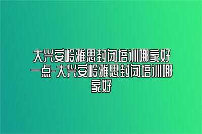 大兴安岭雅思封闭培训哪家好一点-大兴安岭雅思封闭培训哪家好