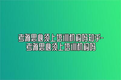 考雅思必须上培训机构吗知乎-考雅思必须上培训机构吗