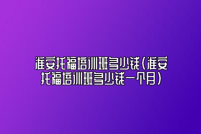 淮安托福培训班多少钱(淮安托福培训班多少钱一个月)