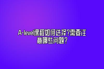 A-level课程如何选择？需要注意哪些问题？