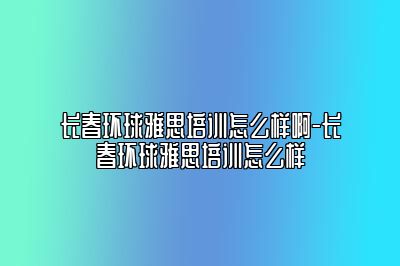 长春环球雅思培训怎么样啊-长春环球雅思培训怎么样
