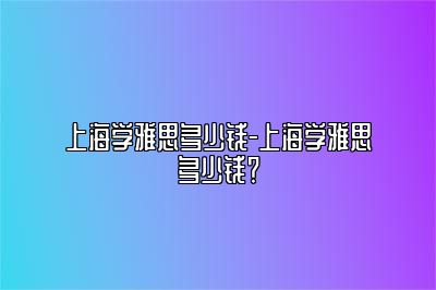 上海学雅思多少钱-上海学雅思多少钱？