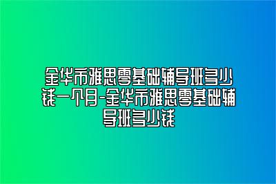 金华市雅思零基础辅导班多少钱一个月-金华市雅思零基础辅导班多少钱
