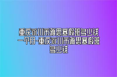 重庆永川市雅思寒假班多少钱一个月-重庆永川市雅思寒假班多少钱