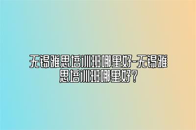 无锡雅思培训班哪里好-无锡雅思培训班哪里好？