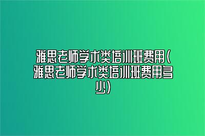 雅思老师学术类培训班费用(雅思老师学术类培训班费用多少)