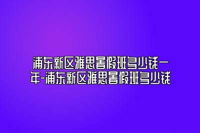 浦东新区雅思暑假班多少钱一年-浦东新区雅思暑假班多少钱