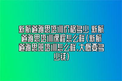 新航道雅思培训价格多少 新航道雅思培训课程怎么样(新航道雅思班培训怎么样,大概要多少钱)