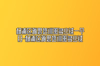 杨浦区雅思培训班多少钱一个月-杨浦区雅思培训班多少钱