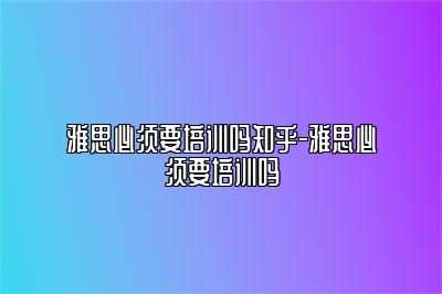 雅思必须要培训吗知乎-雅思必须要培训吗
