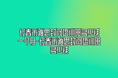 长春市雅思封闭培训班多少钱一个月-长春市雅思封闭培训班多少钱
