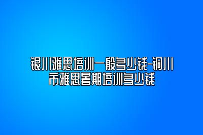 银川雅思培训一般多少钱-铜川市雅思暑期培训多少钱