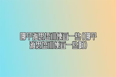 哪个雅思培训便宜一些(哪个雅思培训便宜一些啊)