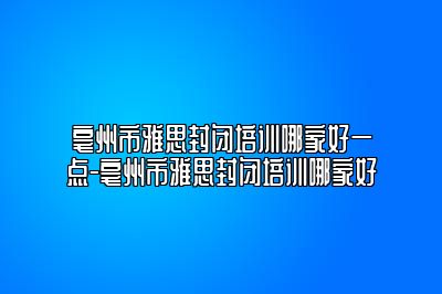 亳州市雅思封闭培训哪家好一点-亳州市雅思封闭培训哪家好